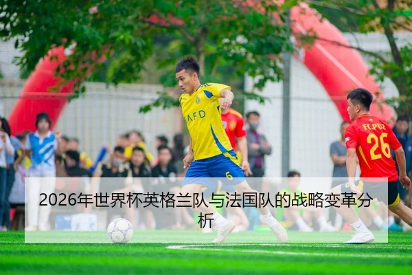2026年世界杯英格兰队与法国队的战略变革分析